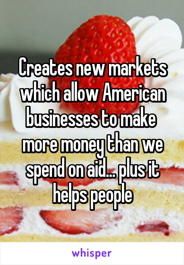 Creates new markets which allow American businesses to make  more money than we spend on aid... plus it helps people