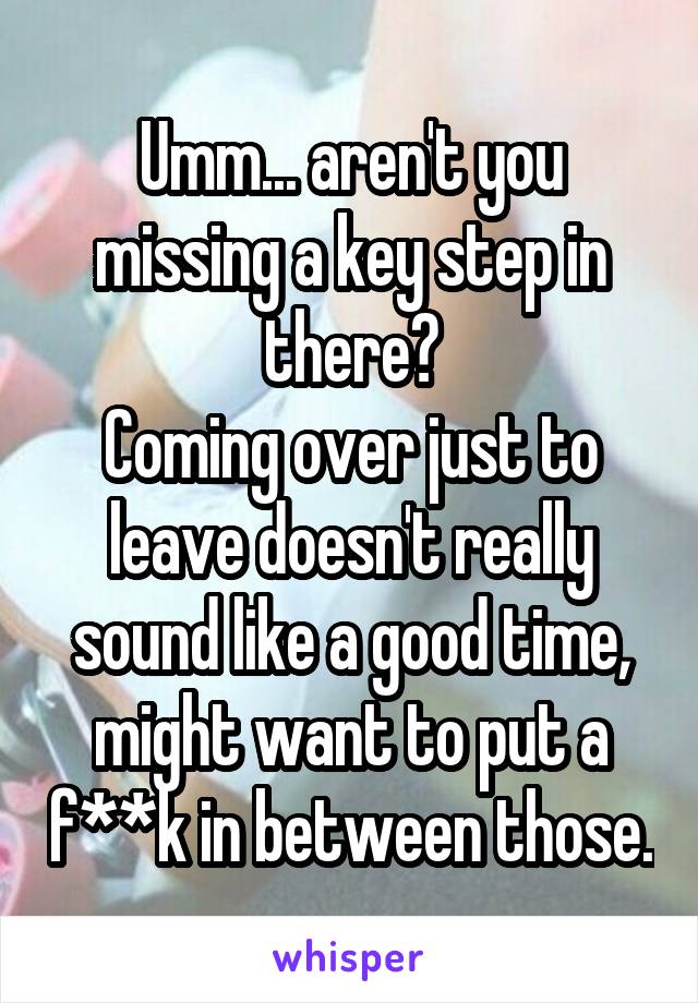 Umm... aren't you missing a key step in there?
Coming over just to leave doesn't really sound like a good time, might want to put a f**k in between those.