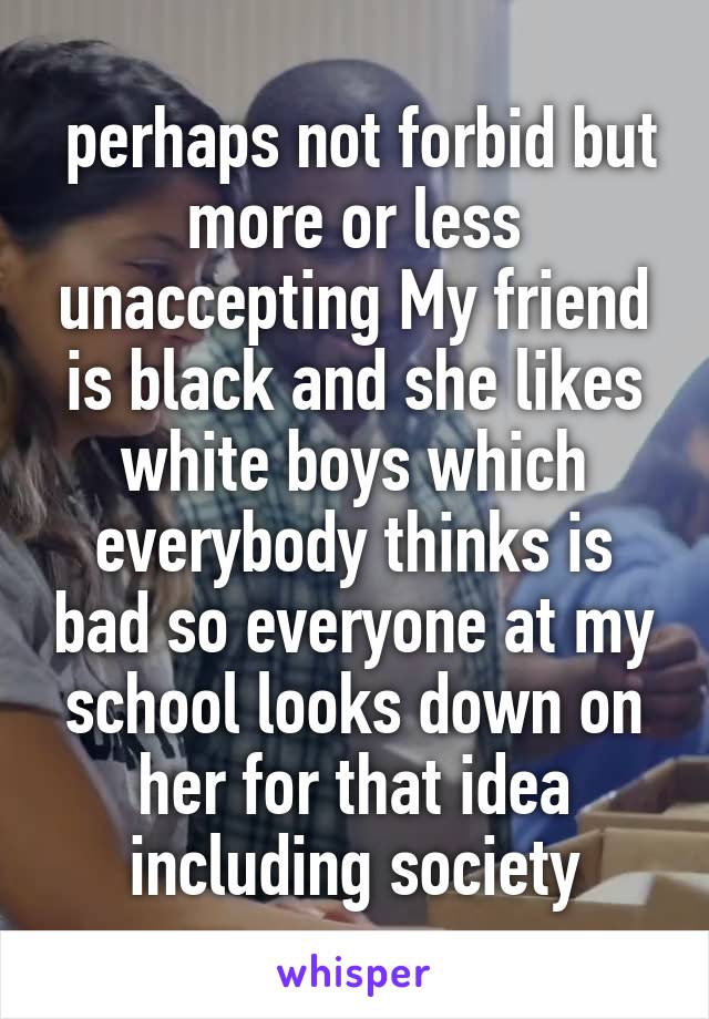  perhaps not forbid but more or less unaccepting My friend is black and she likes white boys which everybody thinks is bad so everyone at my school looks down on her for that idea including society