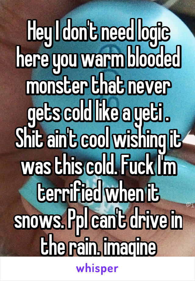 Hey I don't need logic here you warm blooded monster that never gets cold like a yeti . Shit ain't cool wishing it was this cold. Fuck I'm terrified when it snows. Ppl can't drive in the rain. imagine