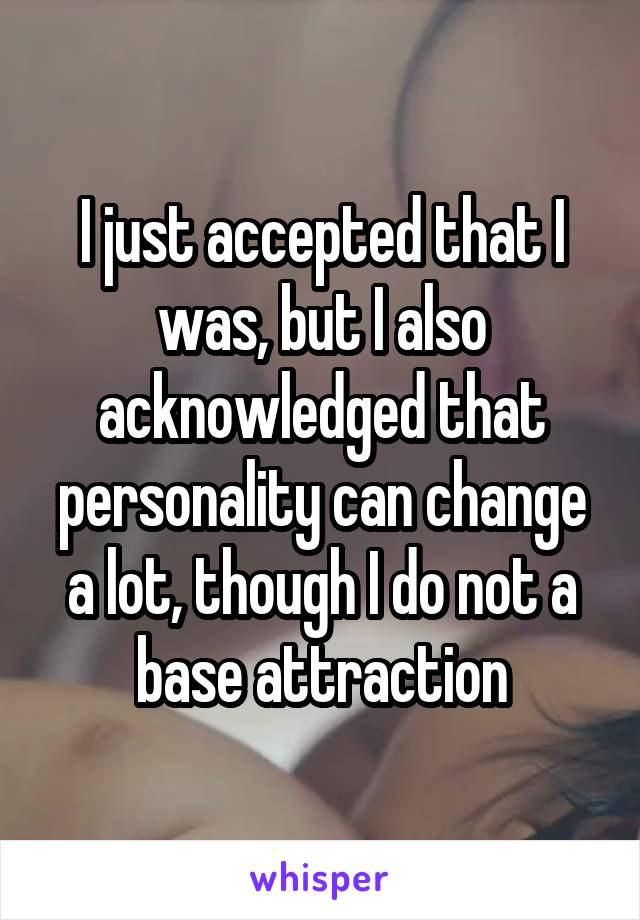 I just accepted that I was, but I also acknowledged that personality can change a lot, though I do not a base attraction