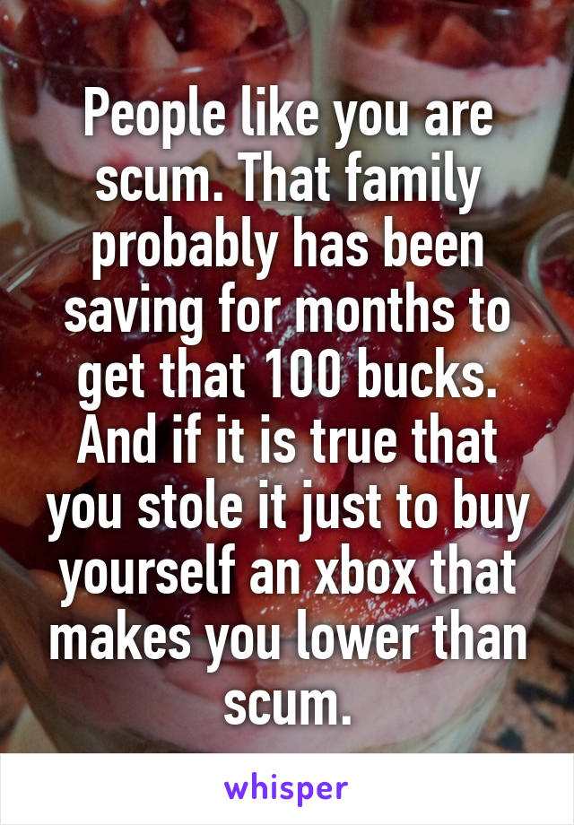 People like you are scum. That family probably has been saving for months to get that 100 bucks. And if it is true that you stole it just to buy yourself an xbox that makes you lower than scum.