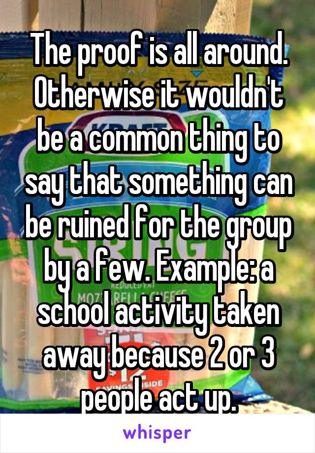 The proof is all around. Otherwise it wouldn't be a common thing to say that something can be ruined for the group by a few. Example: a school activity taken away because 2 or 3 people act up.