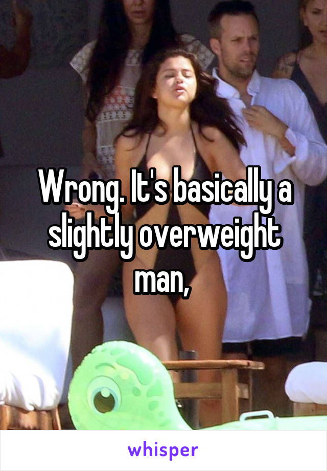Wrong. It's basically a slightly overweight man, 