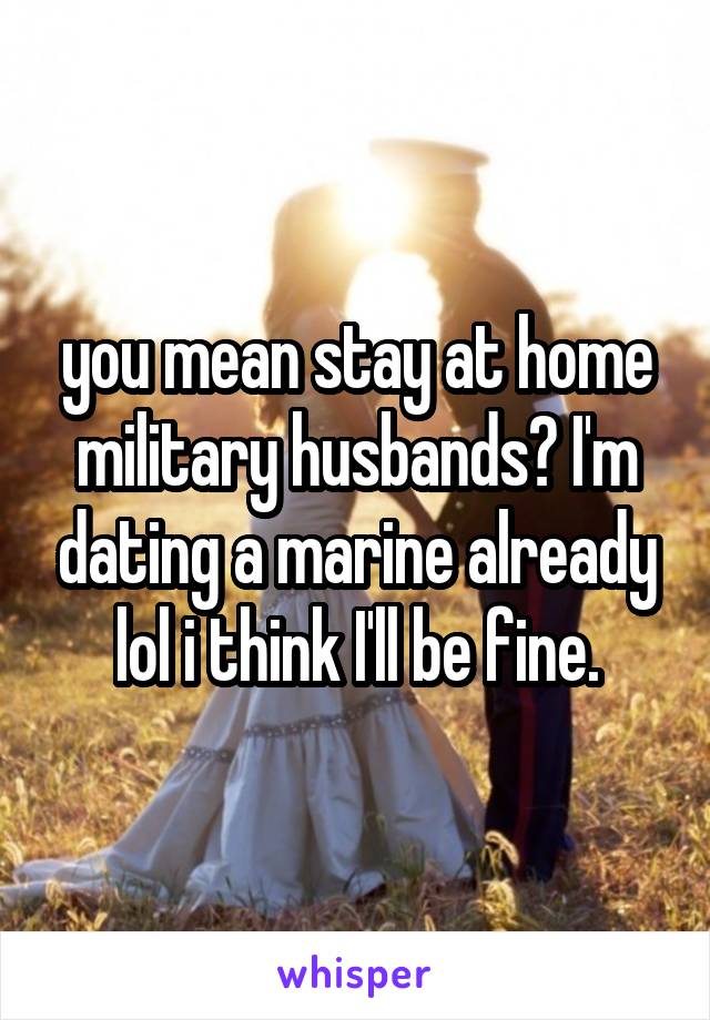 you mean stay at home military husbands? I'm dating a marine already lol i think I'll be fine.