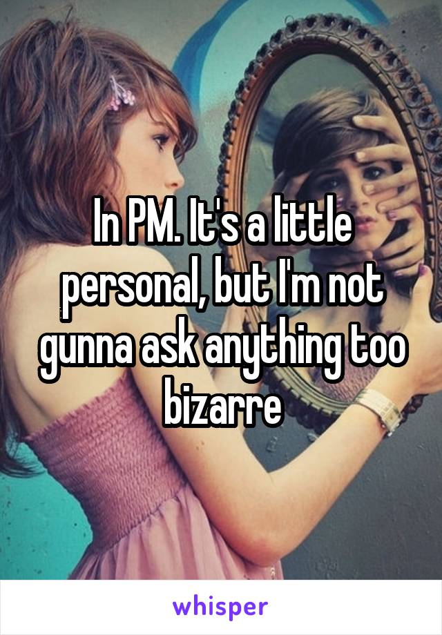 In PM. It's a little personal, but I'm not gunna ask anything too bizarre