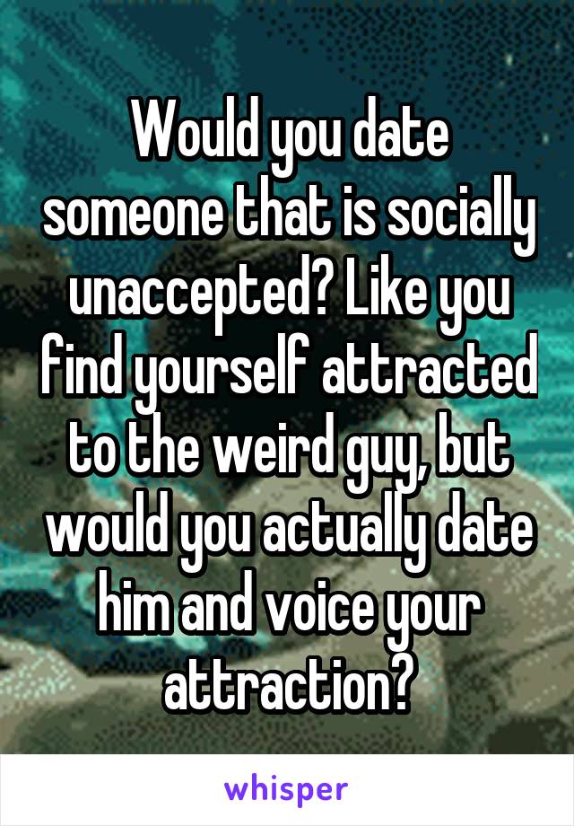 Would you date someone that is socially unaccepted? Like you find yourself attracted to the weird guy, but would you actually date him and voice your attraction?