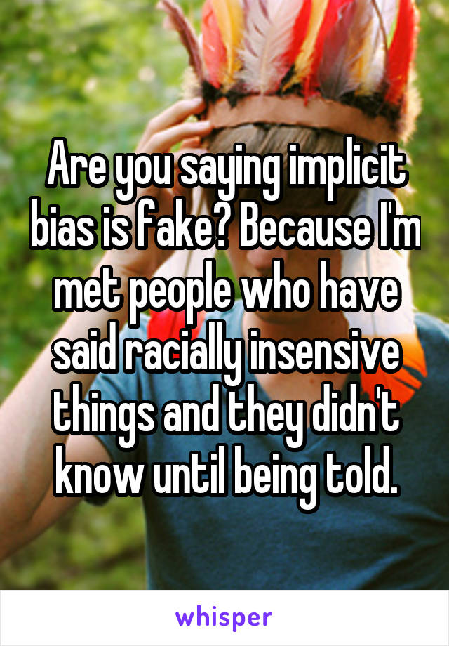 Are you saying implicit bias is fake? Because I'm met people who have said racially insensive things and they didn't know until being told.