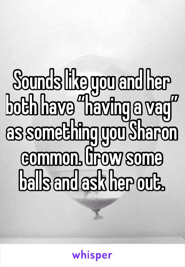 Sounds like you and her both have “having a vag” as something you Sharon common. Grow some balls and ask her out. 