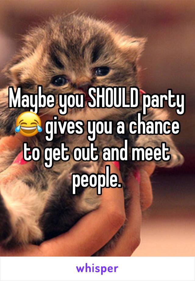Maybe you SHOULD party 😂 gives you a chance to get out and meet people. 