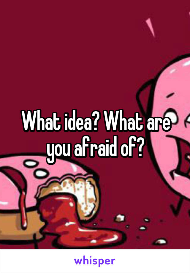 What idea? What are you afraid of?