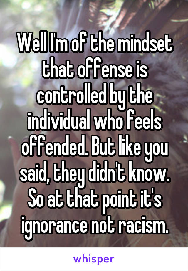 Well I'm of the mindset that offense is controlled by the individual who feels offended. But like you said, they didn't know. So at that point it's ignorance not racism.