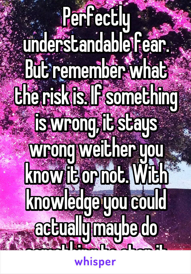 Perfectly understandable fear. But remember what the risk is. If something is wrong, it stays wrong weither you know it or not. With knowledge you could actually maybe do something to stop it