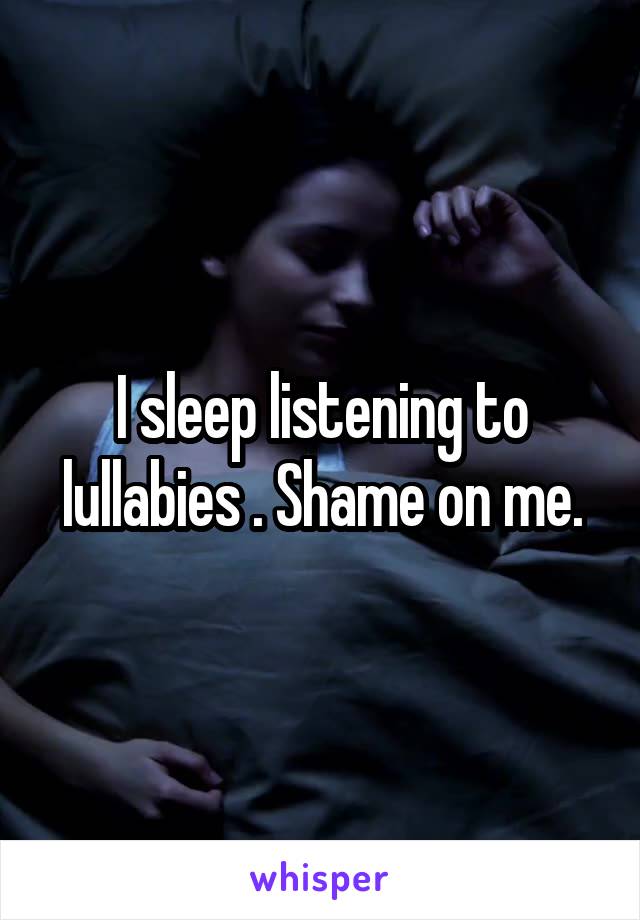 I sleep listening to lullabies . Shame on me.