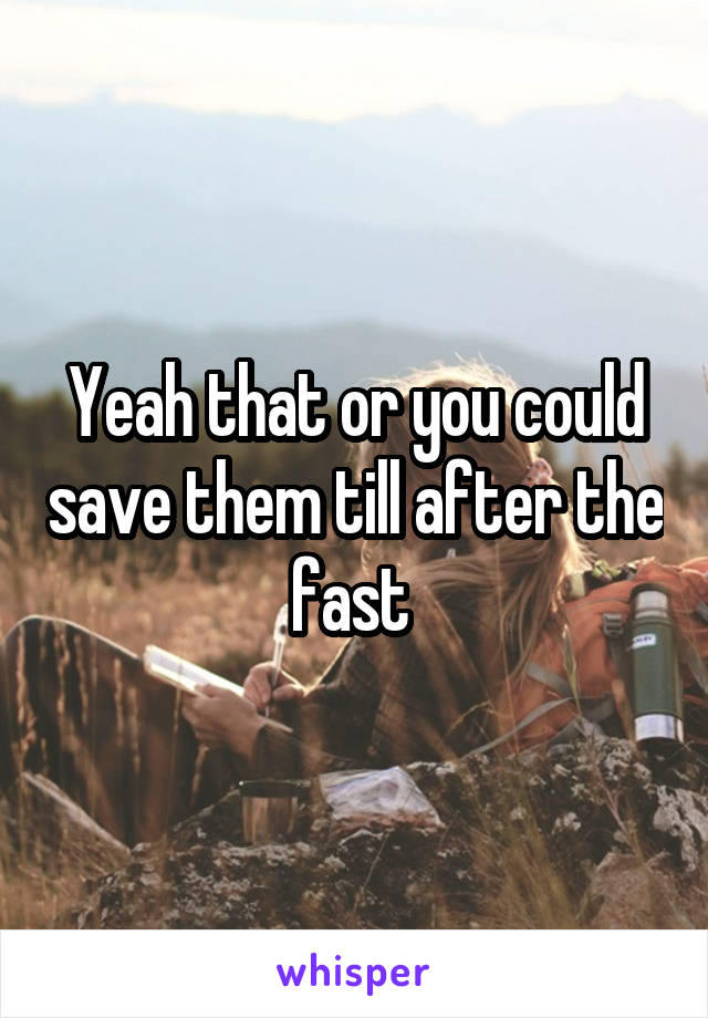 Yeah that or you could save them till after the fast 