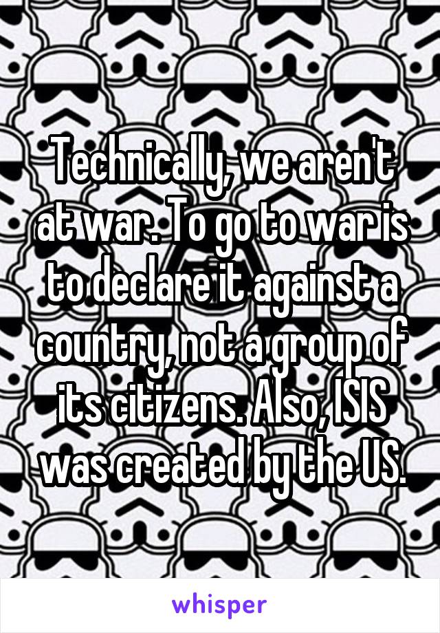 Technically, we aren't at war. To go to war is to declare it against a country, not a group of its citizens. Also, ISIS was created by the US.