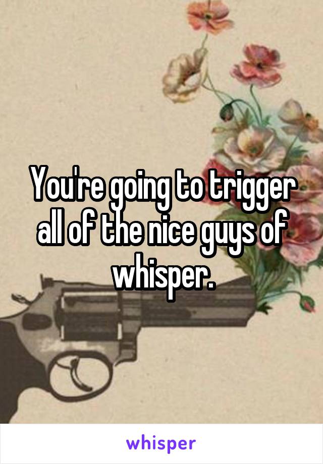You're going to trigger all of the nice guys of whisper.
