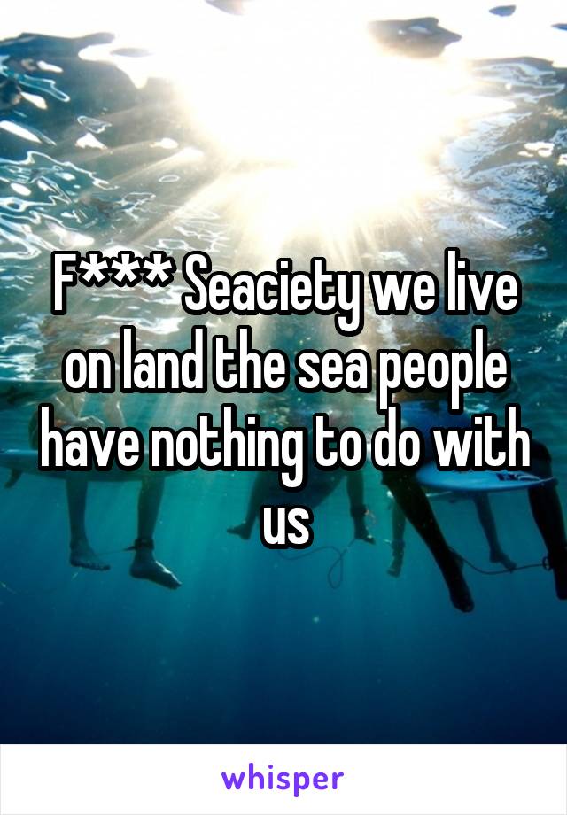 F*** Seaciety we live on land the sea people have nothing to do with us