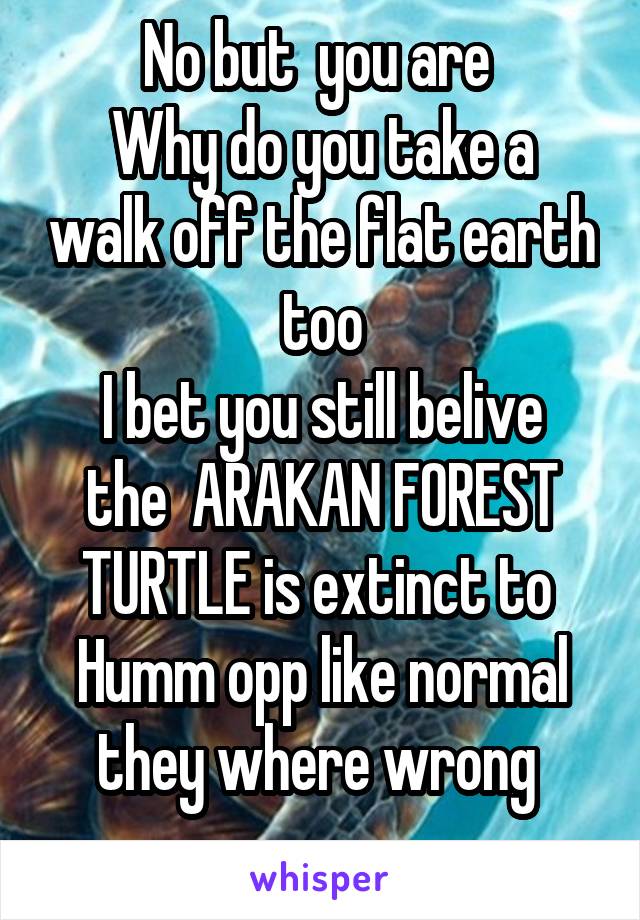 No but  you are 
Why do you take a walk off the flat earth too
I bet you still belive the  ARAKAN FOREST TURTLE is extinct to 
Humm opp like normal they where wrong 
