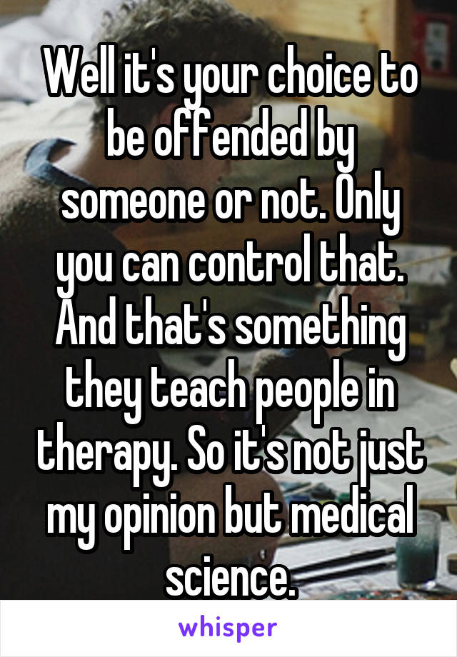 Well it's your choice to be offended by someone or not. Only you can control that. And that's something they teach people in therapy. So it's not just my opinion but medical science.