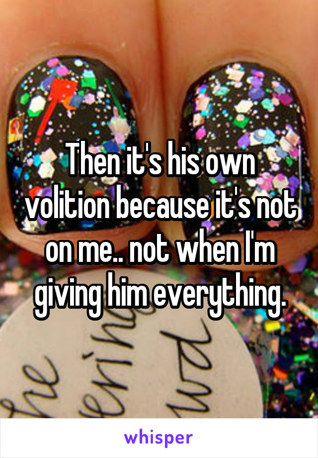 Then it's his own volition because it's not on me.. not when I'm giving him everything.