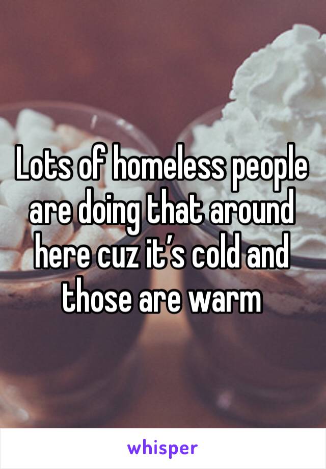 Lots of homeless people are doing that around here cuz it’s cold and those are warm 