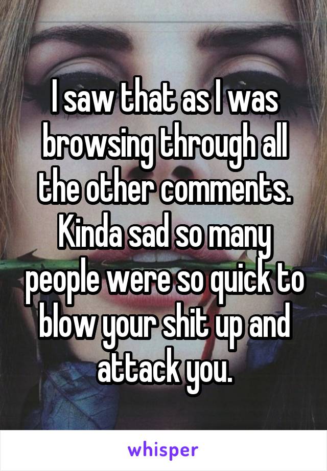 I saw that as I was browsing through all the other comments. Kinda sad so many people were so quick to blow your shit up and attack you.