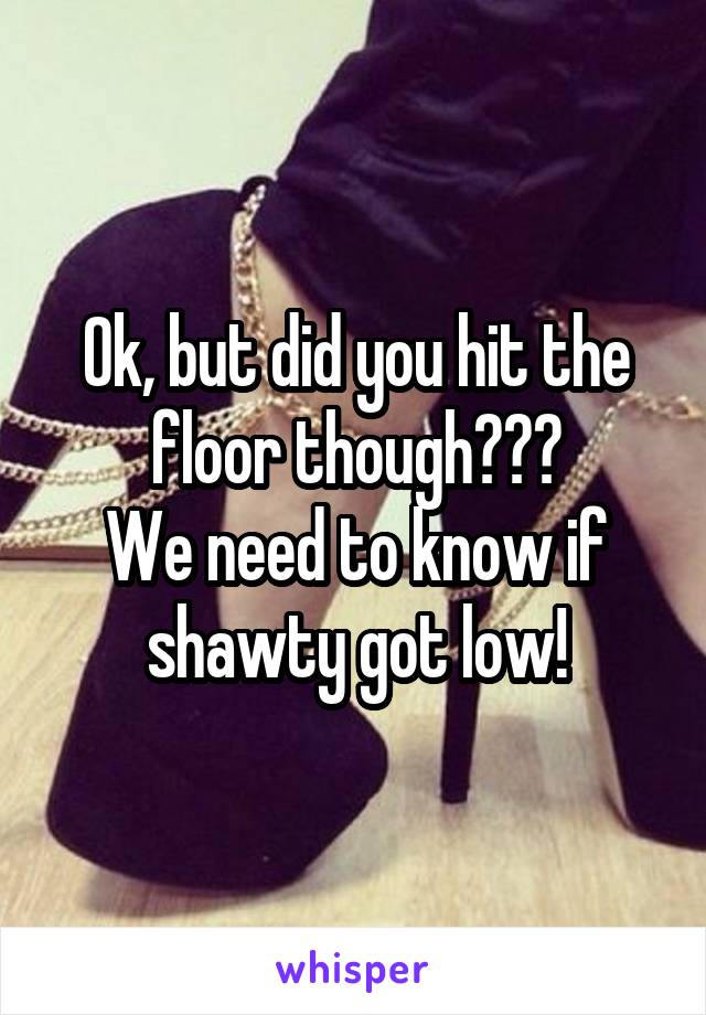 Ok, but did you hit the floor though???
We need to know if shawty got low!