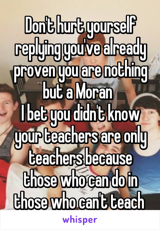Don't hurt yourself replying you've already proven you are nothing but a Moran  
I bet you didn't know your teachers are only teachers because those who can do in those who can't teach 