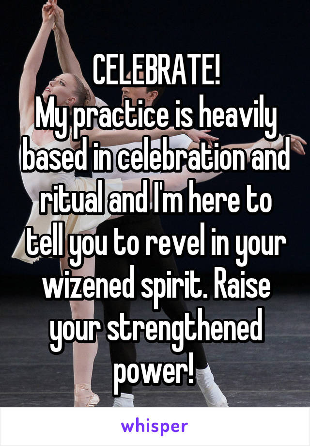 CELEBRATE!
My practice is heavily based in celebration and ritual and I'm here to tell you to revel in your wizened spirit. Raise your strengthened power! 