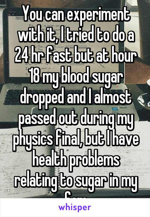 You can experiment with it, I tried to do a 24 hr fast but at hour 18 my blood sugar dropped and I almost passed out during my physics final, but I have health problems relating to sugar in my fam