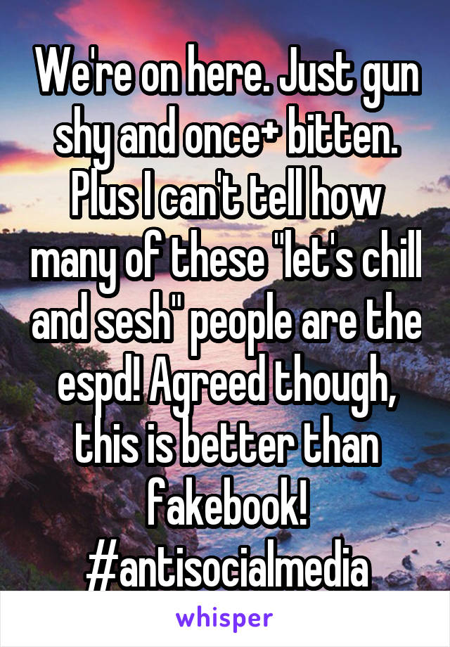 We're on here. Just gun shy and once+ bitten. Plus I can't tell how many of these "let's chill and sesh" people are the espd! Agreed though, this is better than fakebook! #antisocialmedia
