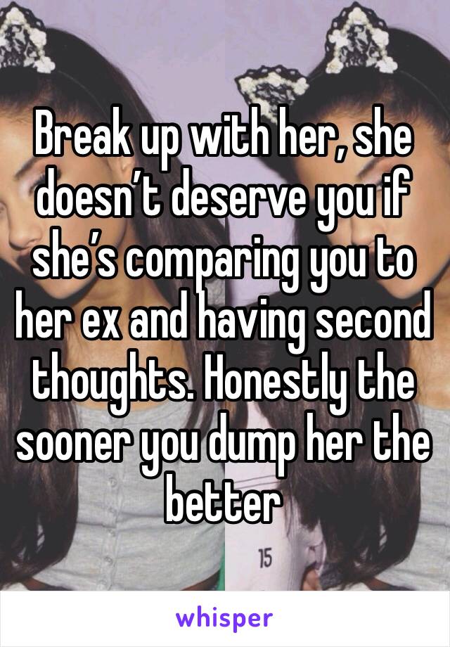 Break up with her, she doesn’t deserve you if she’s comparing you to her ex and having second thoughts. Honestly the sooner you dump her the better 