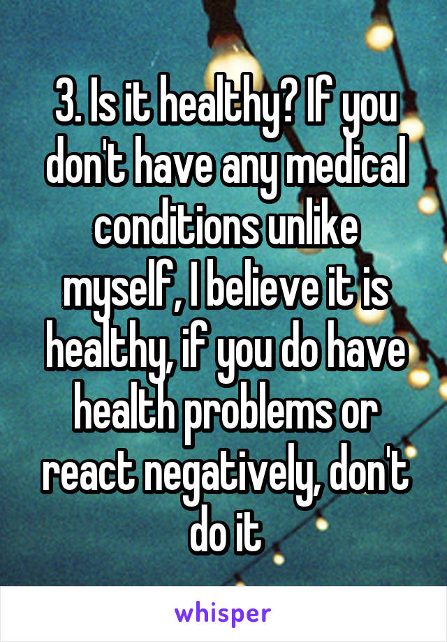 3. Is it healthy? If you don't have any medical conditions unlike myself, I believe it is healthy, if you do have health problems or react negatively, don't do it