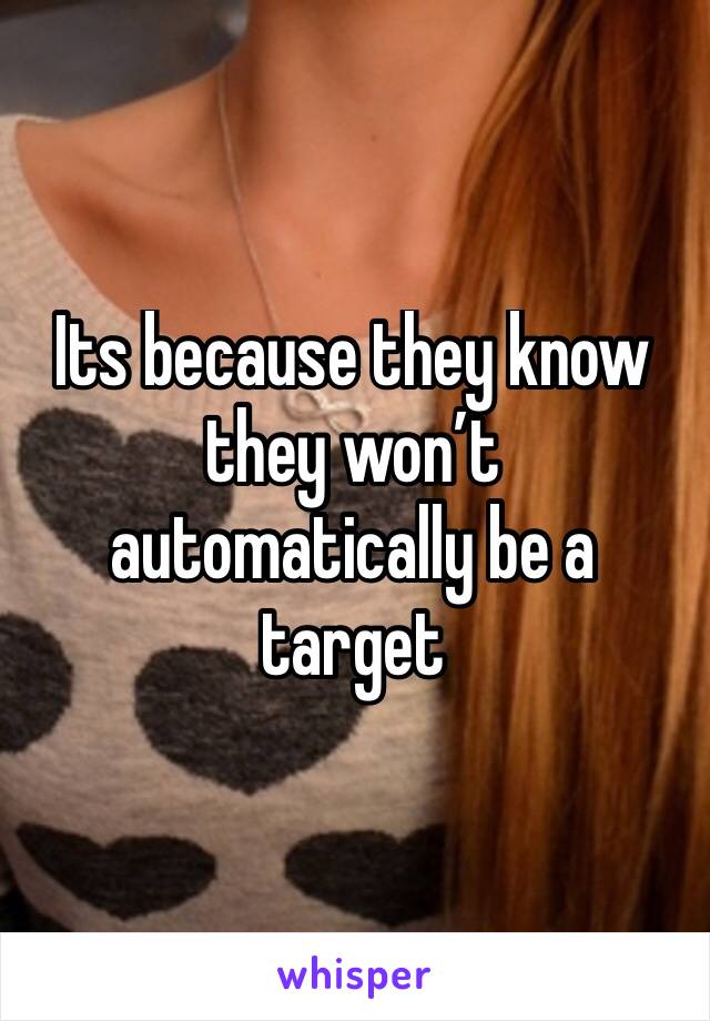 Its because they know they won’t automatically be a target 