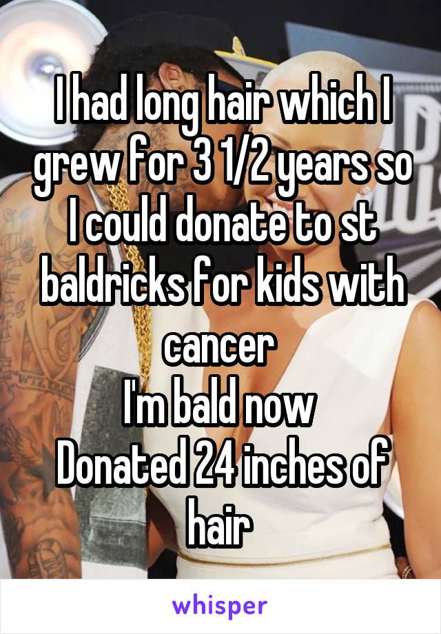 I had long hair which I grew for 3 1/2 years so I could donate to st baldricks for kids with cancer 
I'm bald now 
Donated 24 inches of hair 
