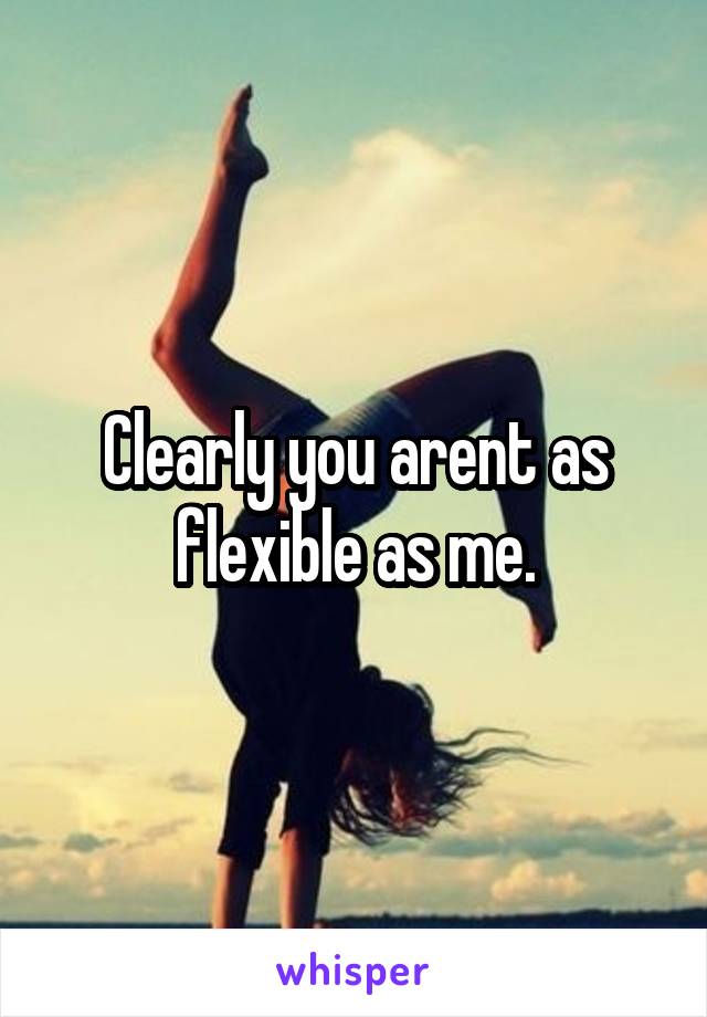 Clearly you arent as flexible as me.