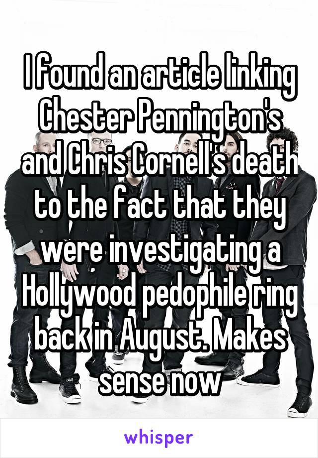 I found an article linking Chester Pennington's and Chris Cornell's death to the fact that they were investigating a Hollywood pedophile ring back in August. Makes sense now