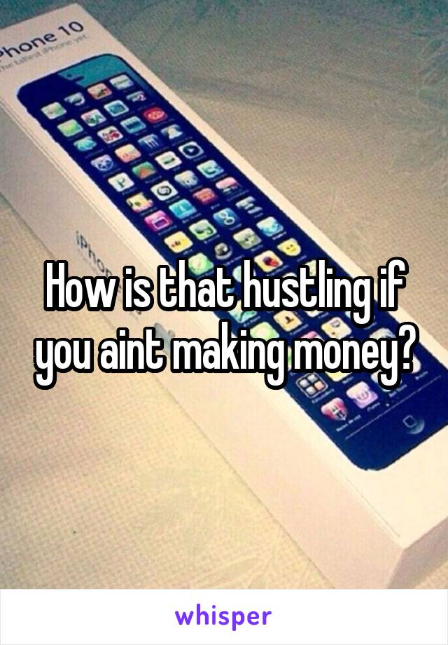How is that hustling if you aint making money?