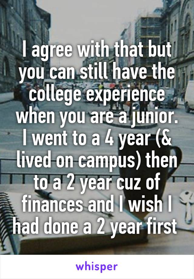 I agree with that but you can still have the college experience when you are a junior. I went to a 4 year (& lived on campus) then to a 2 year cuz of finances and I wish I had done a 2 year first 