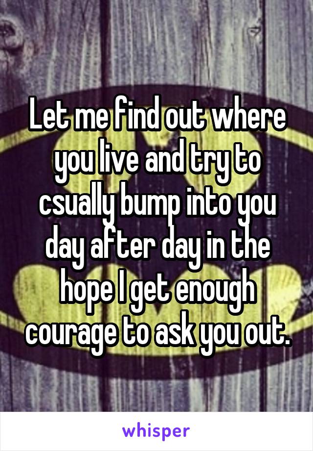 Let me find out where you live and try to csually bump into you day after day in the hope I get enough courage to ask you out.