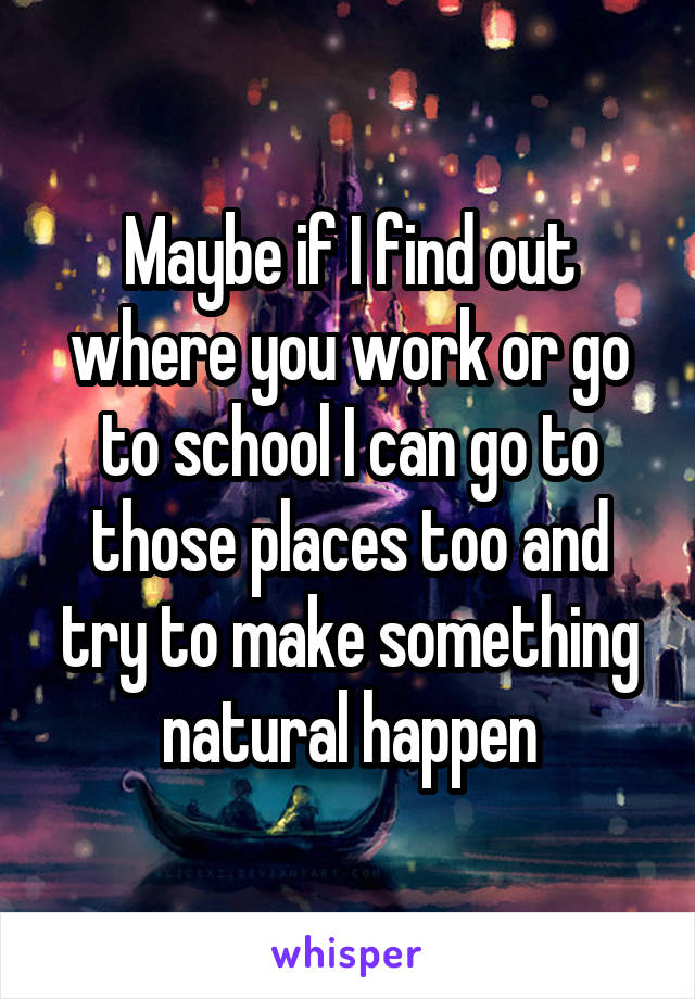 Maybe if I find out where you work or go to school I can go to those places too and try to make something natural happen
