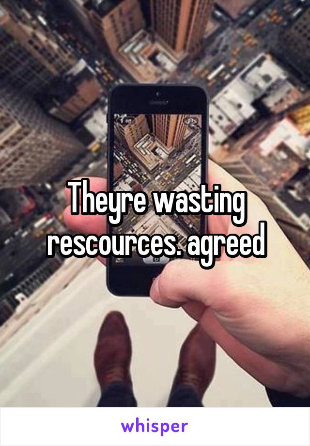 Theyre wasting rescources. agreed