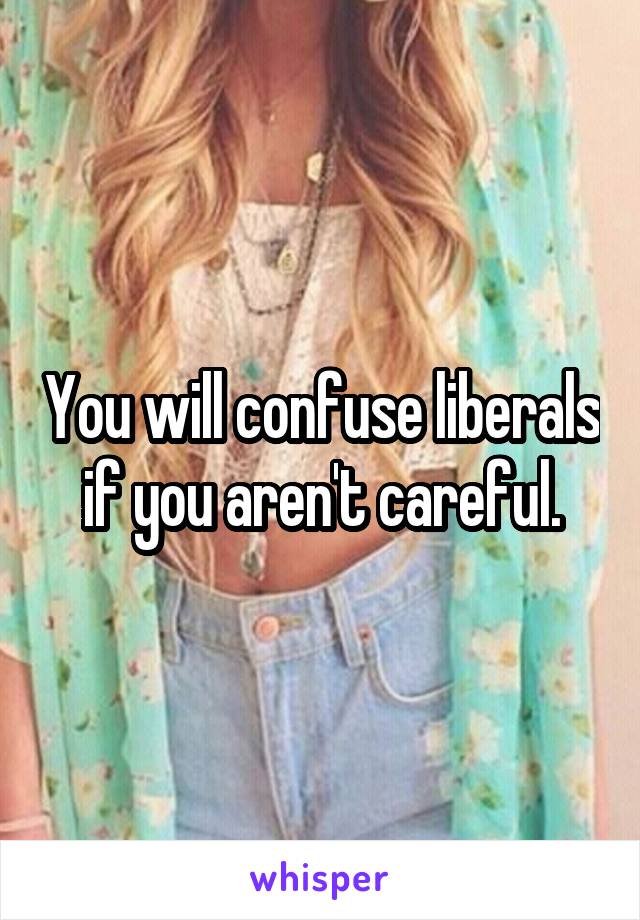 You will confuse liberals if you aren't careful.