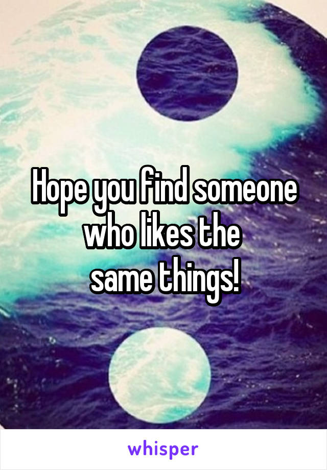 Hope you find someone who likes the 
same things!