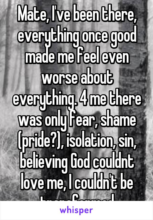 Mate, I've been there, everything once good made me feel even worse about everything. 4 me there was only fear, shame (pride?), isolation, sin, believing God couldnt love me, I couldn't be transformed