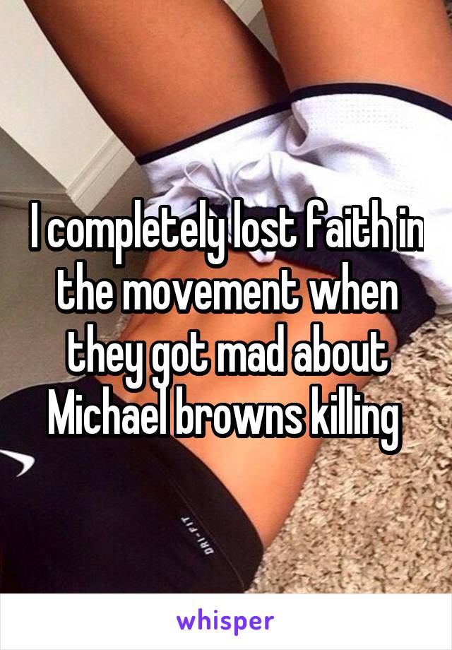 I completely lost faith in the movement when they got mad about Michael browns killing 