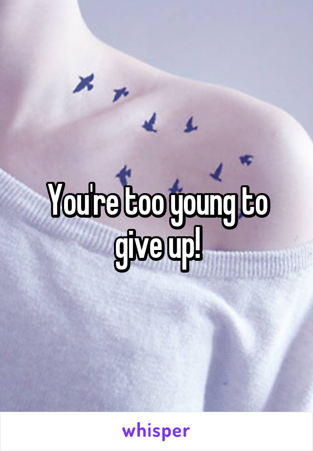 You're too young to give up!