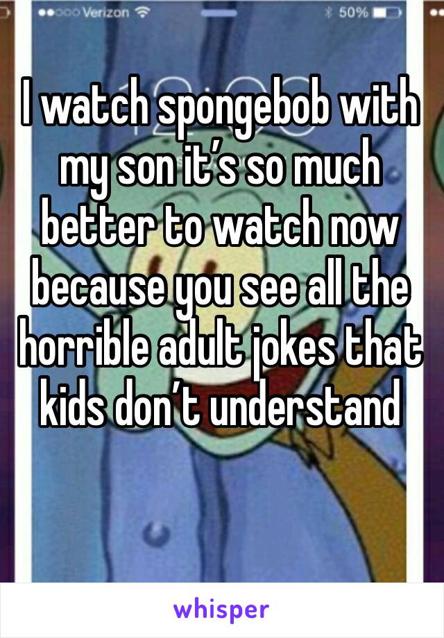 I watch spongebob with my son it’s so much better to watch now because you see all the horrible adult jokes that kids don’t understand 