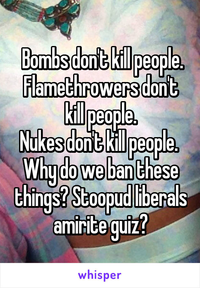  Bombs don't kill people.
Flamethrowers don't kill people.
Nukes don't kill people. 
Why do we ban these things? Stoopud liberals amirite guiz?